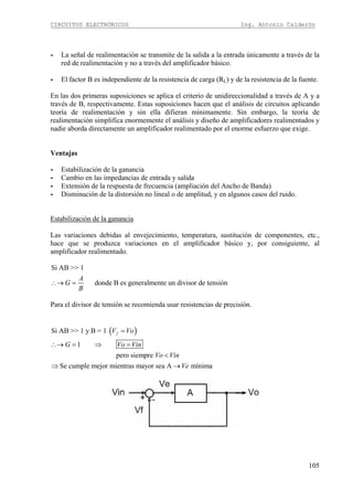 CIRCUITOS ELECTRÓNICOS Ing. Antonio Calderón
105
- La señal de realimentación se transmite de la salida a la entrada únicamente a través de la
red de realimentación y no a través del amplificador básico.
- El factor B es independiente de la resistencia de carga (RL) y de la resistencia de la fuente.
En las dos primeras suposiciones se aplica el criterio de unidireccionalidad a través de A y a
través de B, respectivamente. Estas suposiciones hacen que el análisis de circuitos aplicando
teoría de realimentación y sin ella difieran mínimamente. Sin embargo, la teoría de
realimentación simplifica enormemente el análisis y diseño de amplificadores realimentados y
nadie aborda directamente un amplificador realimentado por el enorme esfuerzo que exige.
Ventajas
- Estabilización de la ganancia
- Cambio en las impedancias de entrada y salida
- Extensión de la respuesta de frecuencia (ampliación del Ancho de Banda)
- Disminución de la distorsión no lineal o de amplitud, y en algunos casos del ruido.
Estabilización de la ganancia
Las variaciones debidas al envejecimiento, temperatura, sustitución de componentes, etc.,
hace que se produzca variaciones en el amplificador básico y, por consiguiente, al
amplificador realimentado.
Si AB >> 1
donde B es generalmente un divisor de tensión
A
G
B
∴→ =
Para el divisor de tensión se recomienda usar resistencias de precisión.
( )Si AB >> 1 y B = 1
1
pero siempre
Se cumple mejor mientras mayor sea A mínima
fV Vo
G Vo Vin
Vo Vin
Ve
=
∴→ = ⇒ =
<
⇒ →
 