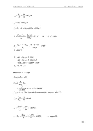 CIRCUITOS ELECTRÓNICOS Ing. Antonio Calderón
109
2
2
4
3 2 4
8
80
100
10 800
80 800 880
C
B
B
B
I m
I A
I I A
I I I A
μ
β
μ
μ μ μ
= = =
= =
= + = + =
2
4 4
4
2 0.6
3.25 3.3
800
E JBEV V
R K R K
I μ
+ +
= = = → = Ω
3
3
3
18 2 0.6
17.5
880
18
CC E JBEV V V
R K
I
R K
μ
− − − −
= = =
= Ω
2 2 3
2 3 3 4
2
( 1)( ) ||
( 1)( ) || ||
101(3.125 47) ||18 ||3.3
1.798
in e E B
e E
in
R r R R
r R R R
K K
R K
β
β
= + +
= + +
= +
= Ω
Diseñando la 1ª Etapa
1Asumo 1CR K= Ω
1
2
1
1
·
Re
1
·0.3 1.3 0.608
641.578
6 Distribuyendo de una vez (para no poner solo 1V)
C
RC p
RC
R
V Vo
q
K
V V
V V
≥
≥ → × =
= →
1
1
1
6
6
1
RC
C
C
V
I mA
R K
= = =
1
1
1
1 1
1
25 25
4.167
6
Re 641.578
64.158 es estable
10
e
C
e E
mV m
r
I m
q
r R
A
= = = Ω
+ = = = →
 