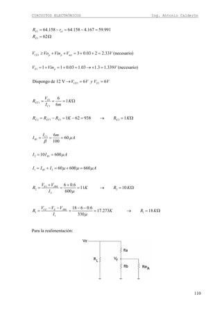 CIRCUITOS ELECTRÓNICOS Ing. Antonio Calderón
110
1 1
1
64.158 64.158 4.167 59.991
62
E e
E
R r
R
= − = − =
= Ω
1
1
1 1
3 0.03 2 2.33 (necesario)
1 1 0.03 1.03 1.3 1.339 (necesario)
Dispongo de 12 V 6 6
CE p p act
E p
CE E
V Vo Vin V V
V Vin V
V V y V V
≥ + + = + + =
= + = + = → × =
→ = =
1
1
1
2 1 1 2
6
1
6
1 62 938 1
E
ET
C
E ET E E
V
R K
I m
R R R K R K
= = = Ω
= − = − = → = Ω
1
1
2 1
1 1 2
6
60
100
10 600
60 600 660
C
B
B
B
I m
I A
I I A
I I I A
μ
β
μ
μ μ μ
= = =
= =
= + = + =
1
2 2
2
6 0.6
11 10
600
E JBEV V
R K R K
I μ
+ +
= = = → = Ω
1 1
1
18 6 0.6
17.273 18
330
CC E JBEV V V
R K R K
I μ
− − − −
= = = → = Ω
Para la realimentación:
 
