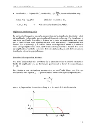 CIRCUITOS ELECTRÓNICOS Ing. Antonio Calderón
113
- Asumiendo la 1ª Etapa estable (re despreciable), 1
1
1
Re
E
q
A
R
≈ , de donde obtenemos Req1.
Siendo 1 1 2 2|| obtenemos condición deCReq R Rin Rin= →
2 1 Para comenzar el diseño de la 2ª EtapaRin Req→ ≥ →
Impedancias de entrada y salida
La realimentación negativa, mejora las características de las impedancias de entrada y salida
del amplificador realimentado, respecto del amplificador sin realimentar. Por ejemplo para el
caso de un amplificador de tensión, es deseable que presente una alta impedancia de entrada
para la fuente de señal y una baja impedancia de salida para la carga. La alta impedancia de
entrada, evita la sobrecarga y la caída de tensión en la impedancia interna de la fuente de
señal. La baja impedancia de salida, tiende a idealizar el equivalente de thevenin de la salida
del amplificador, evitando las variaciones de tensión de la salida, por caída de tensión en esta
impedancia, ante variaciones de la carga.
Extensión de la respuesta en frecuencia
Una de las características más importantes de la realimentación es el aumento del ancho de
banda del amplificador que es directamente proporcional al factor de desensibilización
1 AB+ .
Para demostrar esta característica, consideremos un amplificador básico que tiene una
frecuencia de corte superior Cf . La ganancia de este amplificador se puede expresar como:
1
O
C
A
A
f
j
f
=
+
siendo OA la ganancia a frecuencias medias y f la frecuencia de la señal de entrada.
 
