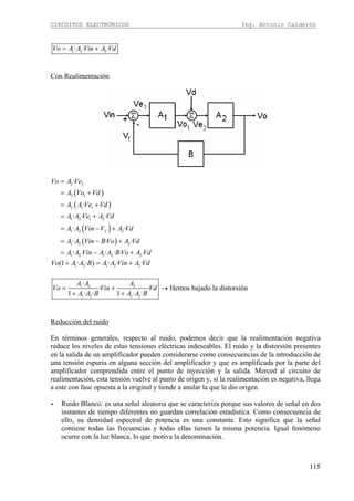 CIRCUITOS ELECTRÓNICOS Ing. Antonio Calderón
115
1 2 2· · ·Vo A A Vin A Vd= +
Con Realimentación
( )
( )
( )
( )
2 2
2 1
2 1 1
1 2 1 2
1 2 2
1 2 2
1 2 1 2 2
·
·
· · ·
· ·
· · ·
· · · · · ·
f
Vo A Ve
A Vo Vd
A A Ve Vd
A A Ve A Vd
A A Vin V A Vd
A A Vin BVo A Vd
A A Vin A A BVo A Vd
=
= +
= +
= +
= − +
= − +
= − +
1 2 1 2 2(1 · · ) · · ·Vo A A B A A Vin A Vd+ = +
1 2 2
1 2 1 2
·
· ·
1 · · 1 · ·
A A A
Vo Vin Vd
A A B A A B
= +
+ +
Hemos bajado la distorsión→
Reducción del ruido
En términos generales, respecto al ruido, podemos decir que la realimentación negativa
reduce los niveles de estas tensiones eléctricas indeseables. El ruido y la distorsión presentes
en la salida de un amplificador pueden considerarse como consecuencias de la introducción de
una tensión espuria en alguna sección del amplificador y que es amplificada por la parte del
amplificador comprendida entre el punto de inyección y la salida. Merced al circuito de
realimentación, esta tensión vuelve al punto de origen y, si la realimentación es negativa, llega
a este con fase opuesta a la original y tiende a anular la que le dio origen.
- Ruido Blanco: es una señal aleatoria que se caracteriza porque sus valores de señal en dos
instantes de tiempo diferentes no guardan correlación estadística. Como consecuencia de
ello, su densidad espectral de potencia es una constante. Esto significa que la señal
contiene todas las frecuencias y todas ellas tienen la misma potencia. Igual fenómeno
ocurre con la luz blanca, lo que motiva la denominación.
 