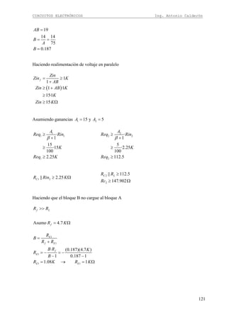 CIRCUITOS ELECTRÓNICOS Ing. Antonio Calderón
121
19
14 14
75
0.187
AB
B
A
B
=
= =
=
Haciendo realimentación de voltaje en paralelo
( )
1
1
1 ·1
15·1
15
f
Zin
Zin K
AB
Zin AB K
K
Zin K
= ≥
+
≥ +
≥
≥ Ω
Asumiendo ganancias 1 215 y 5A A= =
1
1 1
1
·
1
15
·15
100
2.25
A
Req Rin
K
Req K
β
≥
+
≥
≥
2
2 2
2
·
1
5
·2.25
100
112.5
A
Req Rin
K
Req
β
≥
+
≥
≥
1 2|| 2.25CR Rin K≥ Ω 2
2
|| 112.5
147.902
C LR R
Rc
≥
≥ Ω
Haciendo que el bloque B no cargue al bloque A
Asumo 4.7
f L
f
R R
R K
>>
= Ω
1
1
1
1 1
· (0.187)(4.7 )
1 0.187 1
1.08 1
E
f E
f
E
E E
R
B
R R
B R K
R
B
R K R K
=
+
= − = −
− −
= → = Ω
 