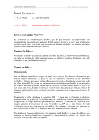 CIRCUITOS ELECTRÓNICOS Ing. Antonio Calderón
123
Para que B no cargue a A:
2 27.62 (A con Darlington)CR→ ≥ Ω
2 7.62 (Cumpliendo Ambas Condiciones)CR⇒ ≥ Ω
REALIMENTACIÓN POSITIVA
La utilización de realimentación positiva que da por resultado un amplificador con
realimentación que cuenta con ganancia de lazo cerrado G mayor a uno y que satisface las
condiciones de fase, provocará una operación de circuito oscilador. Un circuito oscilador
como tal ofrece una señal variante de salida.
Circuitos Osciladores
Un circuito oscilador es aquel que genera una señal de salida, a una frecuencia determinada,
sin señal de entrada. La señal generada puede ser alterna o continua fluctuante (una sola
dirección, lo que cambia es la amplitud).
Tipos de osciladores
Onda sinusoidal
Los osciladores sinusoidales juegan un papel importante en los sistemas electrónicos que
utilizan señales armónicas. A pesar de que en numerosas ocasiones se les denomina
osciladores lineales, es preciso utilizar alguna característica no lineal para generar una onda
de salida sinusoidal. De hecho, los osciladores son esencialmente no lineales lo que complica
las técnicas de diseño y análisis de este tipo de circuitos. El diseño de osciladores se realiza en
dos fases: una lineal, basado en métodos en el dominio frecuencial que utilizan análisis de
circuitos realimentados, y otra no lineal, que utiliza mecanismos no lineales para el control de
amplitud.
Únicamente se debe satisfacer la condición BA = 1 para que se obtengan oscilaciones
autosostenidas. En la práctica, BA se hace mayor a 1 y el sistema comienza a oscilar mediante
la aplicación de voltaje de ruido, que siempre está presente. Los factores de saturación en el
circuito práctico proporcionan un valor ‘promedio’ de BA de 1. Las formas de onda
resultantes nunca son exactamente senoidales, sin embargo, mientras más cercano se
encuentre el valor de BA a 1, la forma de onda será más cercana a una senoidal.
Una diferencia fundamental respecto a los circuitos multivibradores es que estos últimos son
circuitos no lineales (basados en comparadores, disparadores de Schmitt, etc.) frente a los
circuitos cuasi-lineales de los osciladores.
 