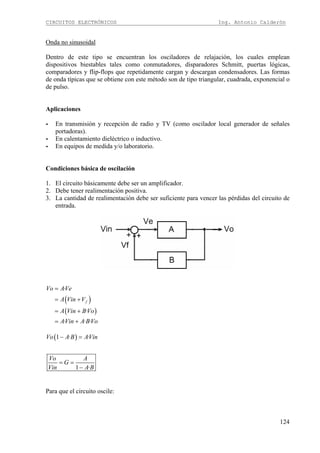 CIRCUITOS ELECTRÓNICOS Ing. Antonio Calderón
124
Onda no sinusoidal
Dentro de este tipo se encuentran los osciladores de relajación, los cuales emplean
dispositivos biestables tales como conmutadores, disparadores Schmitt, puertas lógicas,
comparadores y flip-flops que repetidamente cargan y descargan condensadores. Las formas
de onda típicas que se obtiene con este método son de tipo triangular, cuadrada, exponencial o
de pulso.
Aplicaciones
- En transmisión y recepción de radio y TV (como oscilador local generador de señales
portadoras).
- En calentamiento dieléctrico o inductivo.
- En equipos de medida y/o laboratorio.
Condiciones básica de oscilación
1. El circuito básicamente debe ser un amplificador.
2. Debe tener realimentación positiva.
3. La cantidad de realimentación debe ser suficiente para vencer las pérdidas del circuito de
entrada.
( )
( )
·
·
· · ·
f
Vo AVe
A Vin V
A Vin BVo
AVin A BVo
=
= +
= +
= +
( )1 · ·
1 ·
Vo A B AVin
Vo A
G
Vin A B
− =
= =
−
Para que el circuito oscile:
 