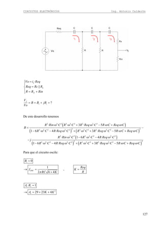 CIRCUITOS ELECTRÓNICOS Ing. Antonio Calderón
127
Vo
·
||
o
L
X
Vo i Req
Req Rc R
R R Rin
=⎧
⎪
=⎨
⎪ = +⎩
?f
r i
V
B B jB
Vo
= = + =
De este desarrollo tenemos
( )
( ) ( )
( )
( )
2 3 3 3 3 3 2 3 3
2 22 2 2 2 2 3 3 3 2 3 3
2 3 3 2 2 2 2 2
22 2 2 2 2 3 3 3 2 3
· · · · · 3 · · · 5 · · · ·
1 6 · · 4 · · · · · 3 · · · 5 · · · ·
· · · 1 6 · · 4 · · ·
1 6 · · 4 · · · · · 3 · · ·
R Rin C R C R Req C R C Req C
B
R C R Req C R C R Req C R C Req C
R Rin C R C R Req C
j
R C R Req C R C R Req
ω ω ω ω ω
ω ω ω ω ω ω
ω ω ω
ω ω ω ω
+ − +
= −
− − + + − +
− −
−
− − + +( )
23
5 · · · ·C R C Req Cω ω− +
Para que el circuito oscile:
0
1
,
2 6 4
i
OSC
B
Req
f K
RRC Kπ
=
→ = =
+
2
· 1
29 23 4
r r
r
A B
A K K
=
→ = + +
 