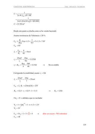 CIRCUITOS ELECTRÓNICOS Ing. Antonio Calderón
129
1
2 · · 6 4
1
2 (1.2 )(2 ) 6 4(0.444)
23.781
OSC
C
R f K
K K
C nF
π
π
=
+
=
+
=
Desde este punto se diseña como se ha venido haciendo
Asumo resistencias de Tolerancia ≤ 20 %
1
· 1.3 3 1.3 7.8
0.5
8
C
RC
RC
R
V Vop V
Req
V V
≥ × = × × =
=
8
8
1
RC
C
C
V
I mA
R K
= = =
1
25 25
3.125
8
500
12.5 No es estable
40
e
C
e E
mV m
r
i m
Req
r R
A
= = = Ω
+ = = = Ω →
Corrigiendo la estabilidad, asumo 1er = Ω
25 25
25
1
C
e
mV m
I mA
r
= = =
· (25 )(1 ) 25RC C CV I R m K V= = =
1 112.5 12.5 1 11.5 12E e ER r R= − = − = → = Ω
E
0 debido a que es oscilador
V 1
p
p
Vin
Vin
= →
= +
0
E
1 1.3 1.3
V 2
V
V
= → × =
=
1 debe ser exacto - NO redondear1 3 4
4
CE p
CE
V Vo
V V
= + = + = →
=
 