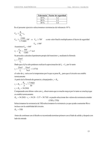 CIRCUITOS ELECTRÓNICOS Ing. Antonio Calderón
13
Tolerancia Factor de seguridad
10 % 1.2
20 % 1.3
30 % 1.4
En el presente ejercicio seleccionamos resistencias de tolerancia 10 %
entradadelado
condespuésysalidadeladoelconprimeroterminarrecomiendasediseñoelconcontinuardeAntes
33
circuito.deldestabilidalaconincluso
eRinaumentaraayudaqueyaaresistencilamosselecciona33dearesistencilamosSelecciona
)27y(33
estadararesistencidevaloresdosrseleccionapuedese71.3057.328.3428.34
nte.termicameestablees
queconcluyesetantolopormayormuchoesqueobservamos,rconvalorúltimoesteComparando
28.34
50
1.714k
despejandoygananciadefórmulaladepartirA
tetermicamen
estableseacircuitoelqueparaRponesequeloporratemperatulaconvariardevalorel
57.3
7
2525
tantoloporIIdeónaproximacilarealizarpodemosaltoeselqueDado
25
fórmulalamedianterrtransistodelpropioparámetroelcalcularaprocedeSe
7
12
84
84Asumimos
84
seguridaddefactorelmosmultiplicalefinalvalorestea7010
714.1
12
1
1
e
1
1
1
E1e
CE
e
C
Ω=
Ω
ΩΩ
Ω=−=−Ω=
Ω=+
Ω
==+
+
Ω===
=
=
=
Ω
==
=
≥
≥⇒
Ω
Ω
≥
≥
E
eE
Ee
eq
Ee
Ee
C
e
E
e
C
RC
C
RC
RC
RCRC
op
eq
RC
R
rR
Rr
A
R
Rr
Rr
mA
mV
I
mV
r
I
mV
r
mA
k
V
R
V
I
VV
VV
VVV
k
k
V
v
R
R
V
β
 