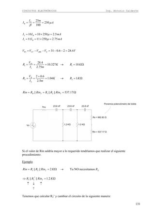 CIRCUITOS ELECTRÓNICOS Ing. Antonio Calderón
131
2
1
25
250
100
10 10 250 2.5
11 11 250 2.75
C
B
B
B
I m
I A
I I mA
I I mA
μ
β
μ
μ
= = =
= = × =
= = × =
1 31 0.6 2 28.4R CC JBE EV V V V V= − − = − − =
1
1 1
1
2 2
2
28.4
10.327 10
2.75
2 0.6
1.04 1
2.5
R
B
V
R K R K
I m
V
R K R K
I m
= = = → = Ω
+
= = = → = Ω
1 2|| || || 537.17B T TRin R Rin R R Rin= = = Ω
1.2 KΩ 1.2 KΩ
23.8 nF 23.8 nF 23.8 nF
Rx = 662.83 Ω
Rin = 537.17 Ω
Vo
Ponemos potenciómetro del doble
Si el valor de Rin saldría mayor a lo requerido tendríamos que realizar el siguiente
procedimiento:
Ejemplo
1 2|| || 2 Ya NO necesitamosT XRin R R Rin K R= = Ω →
1 2|| || 1.2
?
TR R Rin K′⇒ = Ω
↑ ↓ ↑
Tenemos que calcular R2’ y cambiar el circuito de la siguiente manera:
 