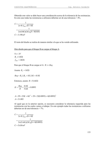 CIRCUITOS ELECTRÓNICOS Ing. Antonio Calderón
133
Obtenido este valor se debe hacer una consideración acerca de la tolerancia de las resistencias.
En este caso todas las resistencias a utilizarse deberían ser de una tolerancia < 4%.
1
2 · · 6 4
1
2 (10 )(2 ) 6 4(0.05)
3.196
OSC
C
R f K
K K
C nF
π
π
=
+
=
+
=
El resto del diseño se realiza de manera similar a la que se ha venido utilizando.
Otro diseño para que el bloque B no cargue al bloque A
3
1
2
L
OSC
Vo V
R K
f KHz
=
≥ Ω
=
Para que el bloque B no cargue al A: R Req>>
Asumo 1CR K= Ω
|| 1 ||1 0.5C LReq R R K K K= = =
Entonces, asumo 5.6R K= Ω
0.5
0.0893
5.6
Req K
K
R K
= = =
2 2
29 23 4 29 23(0.0893) 4(0.0893)
31.085
A K K
A
= + + = + +
=
Al igual que en la anterior opción, es necesario considerar la tolerancia requerida para las
resistencias con las cuales vamos a trabajar. En este ejemplo todas las resistencias a utilizarse
deberían ser de una tolerancia < 7%.
1
2 · · 6 4
1
2 (5.6 )(2 ) 6 4(0.0893)
5.636
OSC
C
R f K
K K
C nF
π
π
=
+
=
+
=
 