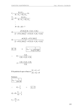 CIRCUITOS ELECTRÓNICOS Ing. Antonio Calderón
135
2 2
1 1 2 2
2 2
1 1 2 2
||
·
||
||
||
:
:
?
C
f
C C
f C
C C
r i
R X
V Vo
R X R X
V R X
B
Vo R X R X
B B jB
=
+ +
= =
+ +
= + =
( )
( ) ( )
2
1 2 1 1 2 2 1 2
2 22 2
1 2 1 2 1 1 2 2 1 21
r
C R C R C R C R
B
C C R R C R C R C R
ω
ω ω
+ +
=
− + + +
( )
( ) ( )
2
1 2 1 2 1 2
2 22 2
1 2 1 2 1 1 2 2 1 2
1
1
r
C R C C R R
B
C C R R C R C R C R
ω ω
ω ω
−
=
− + + +
1 2 1 2
1
0
2
i OSCB f
C C R Rπ
= → =
1 2
1 1 2 2 1 2
1 1 2 2 1 2
1 2
r
r
C R
B
C R C R C R
C R C R C R
A
C R
∴ =
+ +
+ +
=
El la práctica lo que se hace es 1 2
1 2
C C C
R R R
= =⎧
⎨
= =⎩
Entonces
1
2 · ·
1
3
3
OSC
r r
f
C R
B A
π
=
∴ = ∧ =
1
1
3
3
f
r
f
V
B B
Vo
Vo
V V
= = =
= =
 