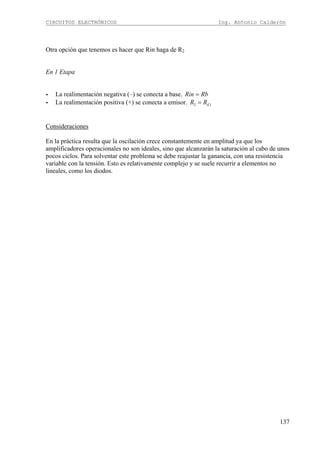 CIRCUITOS ELECTRÓNICOS Ing. Antonio Calderón
137
Otra opción que tenemos es hacer que Rin haga de R2
En 1 Etapa
- La realimentación negativa (–) se conecta a base. Rin Rb=
- La realimentación positiva (+) se conecta a emisor. 2 1ER R=
Consideraciones
En la práctica resulta que la oscilación crece constantemente en amplitud ya que los
amplificadores operacionales no son ideales, sino que alcanzarán la saturación al cabo de unos
pocos ciclos. Para solventar este problema se debe reajustar la ganancia, con una resistencia
variable con la tensión. Esto es relativamente complejo y se suele recurrir a elementos no
lineales, como los diodos.
 
