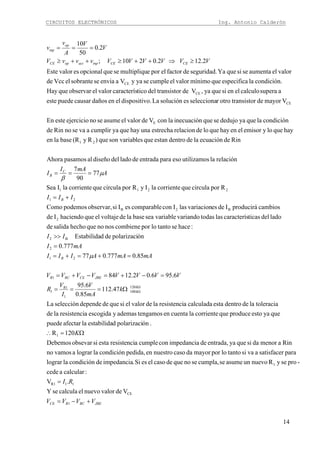 CIRCUITOS ELECTRÓNICOS Ing. Antonio Calderón
14
JBERCRCE
k
k
R
JBECERCR
B
B
C
B
CECEinpactopCE
op
inp
VVVV
RI
K
k
mA
V
I
V
R
VVVVVVVV
mAmAAIII
mAI
II
III
A
mAI
I
VVVVVVvvvV
V
V
A
v
v
+−=
=
Ω=∴
Ω===
=−+=−+=
=+=+=
=
>>
+=
===
≥⇒++≥++≥
===
Ω
Ω
1
CE
11R1
1
1
120
100
1
1
1
1
21
2
B2
2
B2B
21
2211
21
E
CE
CE
CE
VdevalornuevoelcalculaseY
.V
:calcularacede
-proseyRnuevounasumesecumpla,senoquedecasoelesSi.impedanciadecondiciónlalograr
parasatisfaceravasitantolopormayordacasonuestroenpedida,condiciónlalograravamosno
Rinamenordasiqueyaentrada,deimpedanciaconcumplearesistenciestasiobsevarDebemos
120R
.ónpolarizacidestabilidalaafectarpuede
queyaestoproducequecorrientelacuentaentengamosademasyescogidaaresistencilade
toleracialadedentroestacalculadaaresistenciladevalorelsiquededependeselecciónLa
47.112
85.0
6.95
6.956.02.1284
85.0777.077
777.0
ónpolarizacidedEstabilida
:hacesetantoloporcombienenosnoquehechosalidade
ladodelticascaracteríslastodasvariandovariableseabaseladevoltajeelquehaciendoIde
cambiosproduciráIdeesvariacionlasIconcomparableesIsiobservar,podemosComo
RporcirculaquecorrientelaIyRporcirculaquecorrientelaISea
77
90
7
relaciónlautilizamosesoparaentradadeladodeldiseñoalpasamosAhora
Rindeecuaciónladedentroestanquelesson variabque)Ry(Rbaselaen
hayqueloyemisorelenhayqueloderelacionestrechaunahayqueyacumpliravasenoRinde
condiciónlaqueyadedujosequeinecuaciónlaconVdevalorelasumesenoejercicioesteEn
VmayordertransistootrorseleccionaessoluciónLao.dispositivelendañoscausarpuedeeste
asuperacalculoelensiqueya,VdertransistodelticocaracterísvalorelobservarqueHay
condición.laespecificaquemínimovalorelcumpleseyayVaenviasesobranteelVccde
valorelaumentasesiqueYaseguridad.defactorelporemultipliqusequeopcionalesvalorEste
2.122.0210;
2.0
50
10
μ
μ
β
 