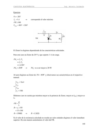 CIRCUITOS ELECTRÓNICOS Ing. Antonio Calderón
140
Ejercicio
20
1 corresponde al valor máximo
100
80 130
L
línea
Vo V
I A
FR
V V V
=
= →
≥
= −
El Zener lo elegimos dependiendo de las características solicitadas.
Para este caso un Zener de 20 V y que soporte 1 A sin carga.
·
·
1 ·20
20 va a ser mayor a 20 W
Z Z Z
L Z
Z Z
Pd I V
I V
A V
Pd W Pd
≈
≈
≈
≈ →
Al azar elegimos un Zener de 40Pd W= y observamos sus características en el respectivo
manual.
5
15
ZK
ZT
ZM
Z
I mA
I
I
r
=⎧
⎪
⎪
≈ ⎨
⎪
⎪ = Ω⎩
Debemos caer en cuenta que mientras mayor es la potencia de Zener, mayor es IZK y mayor es
rZ.
Z
R
FR
r
=
15 100
1500 1.5
ZR r FR
R R K
= ×
= ×
= Ω → = Ω
Si el valor de la resistencia calculada no resulta un valor estándar elegimos el valor inmediato
superior. De esta manera aumentamos el valor del FR.
 