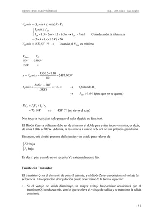 CIRCUITOS ELECTRÓNICOS Ing. Antonio Calderón
141
línea
( )
1.3 5 1.3 6.5 7 Considerando la tolerancia
(7 1 )(1.5 ) 20
1530.5 ?! cuando el V es mínimo
IN Z L Z
Z ZK
ZK ZK
IN
V mín I mín I máx R V
I mín I
I m m I mA
mA A K
V mín V
= + +
≥⎧
⎨
× = × = → =⎩
= + +
= →
80 1530.5
130
línea INV V
V V
V x
1530.5 130
2487.063
80
INx V máx V
×
= = =
L
2487 20
1.64 Quitando R
1.5
1.64 (para que no se queme)
Z
ZM
V V
I máx A
K
I
−
= = →
Ω
→ >
2
73.14 40 ?! (no sirvió el azar)
Z Z Z Z ZPd I V I r
W W
= +
= ⇔
Nos tocaría recalcular todo porque el valor elegido no funcionó.
El Diodo Zener a utilizarse debe ser de al menos el doble para evitar inconvenientes, es decir,
de unos 150W ó 200W. Además, la resistencia a usarse debe ser de una potencia grandísima.
Entonces, este diseño presenta deficiencias y es usado para valores de
baja
bajaL
FR
I
⎧
⎨
⎩
Es decir, para cuando no se necesita Vo extremadamente fijo.
Fuente con Transistor
El transistor Q1 es el elemento de control en serie, y el diodo Zener proporciona el voltaje de
referencia. Esta operación de regulación puede describirse de la forma siguiente:
1. Si el voltaje de salida disminuye, un mayor voltaje base-emisor ocasionará que el
transistor Q1 conduzca más, con lo que se eleva el voltaje de salida y se mantiene la salida
constante.
 