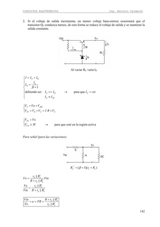 CIRCUITOS ELECTRÓNICOS Ing. Antonio Calderón
142
2. Si el voltaje de salida incrementa, un menor voltaje base-emisor ocasionará que el
transistor Q1 conduzca menos, de esta forma se reduce el voltaje de salida y se mantiene la
salida constante.
Al variar RL varía IZ
1
debiendo ser para que
Z B
L
B
Z B Z
Z ZT
I I I
I
I
I I I cte
I I
β
= +⎧
⎪
⎪ =⎪
+⎨
⎪ >> → =
⎪
≈⎪⎩
·
Z JBE
IN R Z Z
V Vo V
V V V I R V
= +⎧
⎨
= + = +⎩
3 para que esté en la región activa
IN
CE
V Vo
V V
>⎧
⎨
≥ →⎩
Para señal (para las variaciones)
( 1)( )L e LR r Rβ′ = + +
||
·
||
||
||
Z L
Z L
Z L
Z L
r R
Vo Vin
R r R
Vo r R
Vin R r R
′
=
′+
′
=
′+
||
||
Z L
Z L
Vin R r R
a FR
Vo r R
′+
= = =
′
 