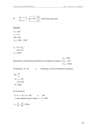 CIRCUITOS ELECTRÓNICOS Ing. Antonio Calderón
143
Si más exacto que antesL Z
ZZ
RR r
a FR
rR r
⎫′ >> ⎪
→ = = →⎬
>> ⎪⎭
Ejercicio
20
1
100
80 130
L
línea
Vo V
I A
FR
V V V
=
=
≥
= −
20 0.6
20.6
Z JBE
Z
V Vo V
V V
= +
= +
=
Buscando las características del Zener en el respectivo manual
10
1
10
Z
ZK
ZT
r
I mA
I mA
= Ω⎧
⎪
≈ =⎨
⎪ =⎩
El transistor: 50 disminuye su valor al aumentar la potenciaβ = →
10 100
1
Z
Z
R
FR
r
R r FR
R K
=
= ×
= ×
= Ω
En el transistor
· 3 1 3 6
como sabemos que es mayor 10
P V I V A W W
P W
= = × = →
→ ⇒ =
1
20
50
L
B
I A
I mA
β
= = =
 