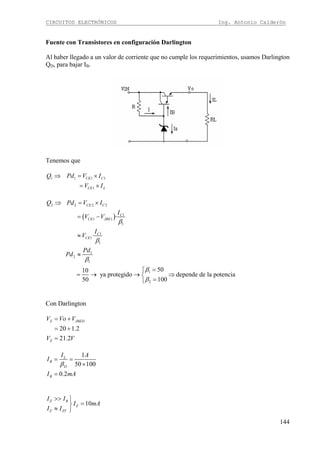 CIRCUITOS ELECTRÓNICOS Ing. Antonio Calderón
144
Fuente con Transistores en configuración Darlington
Al haber llegado a un valor de corriente que no cumple los requerimientos, usamos Darlington
QD, para bajar IB.
Tenemos que
1 1 1 1
1
CE C
CE L
Q Pd V I
V I
⇒ = ×
= ×
( )
2 2 2 2
1
1 1
1
1
1
1
1
2
1
1
2
·
·
5010
ya protegido depende de la potencia
10050
CE C
C
CE JBE
C
CE
Q Pd V I
I
V V
I
V
Pd
Pd
β
β
β
β
β
⇒ = ×
= −
≈
≈
=⎧
= → → ⇒⎨
=⎩
Con Darlington
20 1.2
21.2
Z JBED
Z
V Vo V
V V
= +
= +
=
1
50 100
0.2
L
B
D
B
I A
I
I mA
β
= =
×
=
10
Z B
Z
Z ZT
I I
I mA
I I
>> ⎫
=⎬
≈ ⎭
 