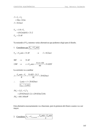 CIRCUITOS ELECTRÓNICOS Ing. Antonio Calderón
145
10 0.2
10.2
Z BI I I
m m
I mA
= +
= +
=
·
(10.2 )(1 ) 21.2
31.4
IN Z
IN
V I R V
m K
V V
= +
= +
=
Ya teniendo el VIN tenemos varias alternativas que podemos elegir para el diseño.
1. Considerar que IN INV V mín=
31.4 10.2IN INV V mín V I mA= = → =
80 31.4
31.4 130
130 51.025
80
IN
V V
V x V máx V
→
×
→ = = =
La corriente va a cambiar
51.025 21.2
29.825
1
IN ZV máx V
I mA
R K
− −
= = =
29.825Z
ZM Z
I máx I mA
I I máx
∴ = =
>
2
2
(29.825 )(21.2) (29.825 ) (10)
641.185
Z Z Z Z Z
Z
Pd I V I r
m m
Pd mW
= +
= +
=
Esta alternativa necesariamente va a funcionar, pero la potencia del Zener a usarse va a ser
mayor.
2. Considerar
2
IN IN
IN IN promedio
V máx V mín
V V
−
= =
 