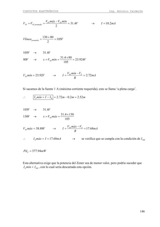 CIRCUITOS ELECTRÓNICOS Ing. Antonio Calderón
146
31.4 10.2
2
IN IN
IN IN promedio
V máx V mín
V V V I mA
−
= = = → =
130 80
105
2
promedioVlínea V
+
= =
105 31.4
31.4 80
80 23.924
105
IN
V V
V x V mín V
→
×
→ = = =
23.92 2.72IN Z
IN
V mín V
V mín V I mA
R
−
= → = =
Si sacamos de la fuente 1 A (máxima corriente requerida), esto se llama ‘a plena carga’.
2.72 0.2 2.52Z BI mín I I m m m∴ = − = − =
105 31.4
31.4 130
130
105
IN
V V
V x V máx
→
×
→ = =
38.88 17.68IN Z
IN
V máx V
V máx V I mA
R
−
= → = =
17.68 se verifica que se cumpla con la condición deZ ZMI máx I mA I∴ = = →
377.94ZPd mW=
Esta alternativa exige que la potencia del Zener sea de menor valor, pero podría suceder que
Z ZKI mín I< , con lo cual sería descartada esta opción.
 