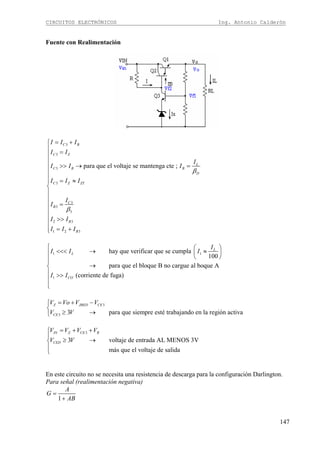 CIRCUITOS ELECTRÓNICOS Ing. Antonio Calderón
147
Fuente con Realimentación
3
3
3
3
3
3
3
2 3
1 2 3
para que el voltaje se mantenga cte ;
C B
C Z
L
C B B
D
C Z ZT
C
B
B
B
I I I
I I
I
I I I
I I I
I
I
I I
I I I
β
β
= +⎧
⎪ =
⎪
⎪
>> → =⎪
⎪
⎪ = ≈⎪
⎨
⎪
⎪
=⎪
⎪
⎪ >>
⎪
= +⎪⎩
1 1
1
hay que verificar que se cumpla
100
para que el bloque B no cargue al boque A
(corriente de fuga)
L
L
CO
I
I I I
I I
⎧ ⎛ ⎞
<<< → ≈⎜ ⎟⎪
⎝ ⎠⎪⎪
→⎨
⎪ >>
⎪
⎪⎩
3
3 3 para que siempre esté trabajando en la región activa
Z JBED CE
CE
V Vo V V
V V
= + −⎧
⎨
≥ →⎩
3
3 voltaje de entrada AL MENOS 3V
más que el voltaje de salida
IN Z CE R
CED
V V V V
V V
= + +⎧
⎪
≥ →⎨
⎪
⎩
En este circuito no se necesita una resistencia de descarga para la configuración Darlington.
Para señal (realimentación negativa)
1
A
G
AB
=
+
 