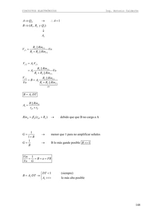 CIRCUITOS ELECTRÓNICOS Ing. Antonio Calderón
148
1 2 3
3
1
( , )
DA Q A
B R R y Q
A
⇒ → ∴ =
⇒
↓
2 3
1
1 2 3
||
·
||
T
f
T
R Rin
V Vo
R R Rin
=
+
2 3 1
2 3
3
1 2 3
2 2 3
3
1 2 3
·
||
· ·
||
||
·
||
f f
T
T
f T
T
DT
V A V
R Rin
A Vo
R R Rin
V R Rin
B A
Vo R R Rin
=
=
+
= =
+
1442443
3·B A DT=
3
3
||
( ) debido que que B no carga a A
D
e Z
D D eD L
R Rin
A
r r
Rin r Rβ
=
+
= + →
1
menor que 1 para no amplificar señales
1
1
B lo más gande posible 1
G
B
G B
B
= →
+
= → >>
1Vin
B a FR
Vo G
= = = =
3
3
1 (siempre)
·
lo más alto posible
DT
B A DT
A
<⎧
= → ⎨
>>>⎩
 