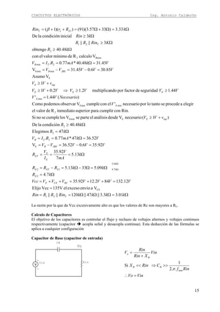 CIRCUITOS ELECTRÓNICOS Ing. Antonio Calderón
15
Ω=ΩΩΩ==
=
=++=++=
Ω=
Ω=Ω−Ω=−=
Ω===
=−=−=
=Ω==
Ω=
Ω≥
+≥
=
≥≥⇒+≥
+≥
=−=−=
=Ω==
Ω≥
Ω≥
Ω≥
Ω=Ω+Ω=++=
Ω
Ω
kkkkRinRRRin
VVVVVVVVcc
kR
kkRRR
k
mA
V
I
V
R
VVVVV
VkmARIV
kR
kR
vVV
V
NecesarioVV
VVVVVVV
vVV
VVVVV
VkmARIV
kR
KRinRR
kRin
kRrRin
T
RCCEE
E
k
kEETE
E
E
ET
JBEB
B
inpE
E
E
EEE
inpE
JBEB
B
T
EeT
01.33.3||47||120||||
Vaenvioexcesoel135VVccElijo
12.132842.1292.35
7.4
09.53313.5
13.5
7
92.35
92.356.052.36V
52.3647*77.0.
47Elegimos
48.40condiciónlaDe
)1(necesarioVdesdeanálisiselparteseVloscumplesenoSi
Rin.concumplirparasuperiorinmediatoRdevalorel
elegiraprocedesetantolopornecesario'elconcumpleVobservarpodemosComo
)(44.1'
44.1seguridaddefactorporndomultiplica2.12.01
1
VAsumo
85.306.045.31V
45.3148.40*77.0.
VcalculoRdemínimovalorelcon
48.40obtengo
3||||
3inicialcondiciónlaDe
33.3)3357.3)(91())(1(
21
CE
2
6.5
7.412
E
22
2
2
EEmin
2
minEmin
min
E
minEmin
22min
Bmin2
2
21
1β
La razón por la que da Vcc excesivamente alto es que los valores de Rc son mayores a RL.
Calculo de Capacitores
El objetivo de los capacitores es controlar el flujo y rechazo de voltajes alternos y voltajes continuos
respectivamente (capacitor acopla señal y desacopla continua). Esta deducción de las fórmulas se
aplica a cualquier configuración
Capacitor de Base (capacitor de entrada)
Vo
Rin
CB
+
-
Vin
VinVo
Rinf
CRinX
Vin
XRin
Rin
V
BB
B
o
=∴
>>⇒<<
+
=
min..2
1
Si
π
 