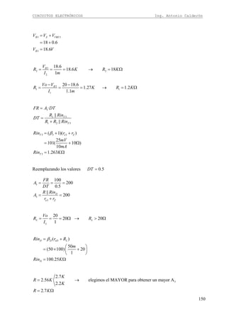 CIRCUITOS ELECTRÓNICOS Ing. Antonio Calderón
150
3 3
3
18 0.6
18.6
B Z VBE
B
V V V
V V
= +
= +
=
3
2 2
2
18.6
18.6 18
1
BV
R K R K
I m
= = = → = Ω
3
1 1
1
20 18.6
1.27 1.2
1.1
BVo V
R K R K
I m
− −
= = = → = Ω
3
2 3
1 2 3
·
||
||
T
T
FR A DT
R Rin
DT
R R Rin
=
=
+
3 3 3
3
( 1)( )
25
101( 10 )
10
1.263
T e Z
T
Rin r r
mV
mA
Rin K
β= + +
= + Ω
= Ω
Reemplazando los valores 0.5DT =
3
3
3
100
200
0.5
||
200D
e Z
FR
A
DT
R Rin
A
r r
= = =
= =
+
20
20 20
1
L L
L
Vo
R R
I
= = = Ω → > Ω
( )
50
(50 100) 20
1
100.25
D D eD L
D
Rin r R
m
Rin K
β= +
⎛ ⎞
= × +⎜ ⎟
⎝ ⎠
= Ω
3
2.7
2.56 elegimos el MAYOR para obtener un mayor A
2.2
2.7
K
R K
K
R K
= →
= Ω
 