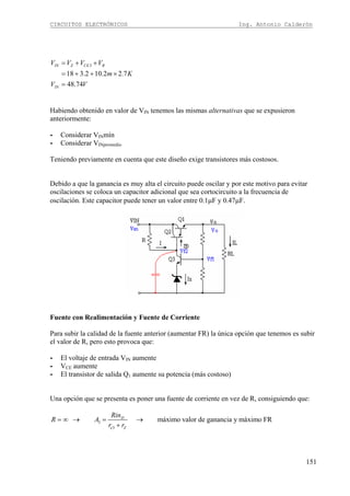 CIRCUITOS ELECTRÓNICOS Ing. Antonio Calderón
151
3
18 3.2 10.2 2.7
48.74
IN Z CE R
IN
V V V V
m K
V V
= + +
= + + ×
=
Habiendo obtenido en valor de VIN tenemos las mismas alternativas que se expusieron
anteriormente:
- Considerar VINmín
- Considerar VINpromedio
Teniendo previamente en cuenta que este diseño exige transistores más costosos.
Debido a que la ganancia es muy alta el circuito puede oscilar y por este motivo para evitar
oscilaciones se coloca un capacitor adicional que sea cortocircuito a la frecuencia de
oscilación. Este capacitor puede tener un valor entre 0.1μF y 0.47μF.
Fuente con Realimentación y Fuente de Corriente
Para subir la calidad de la fuente anterior (aumentar FR) la única opción que tenemos es subir
el valor de R, pero esto provoca que:
- El voltaje de entrada VIN aumente
- VCE aumente
- El transistor de salida Q1 aumente su potencia (más costoso)
Una opción que se presenta es poner una fuente de corriente en vez de R, consiguiendo que:
3
3
máximo valor de ganancia y máximo FRD
e Z
Rin
R A
r r
= ∞ → = →
+
 