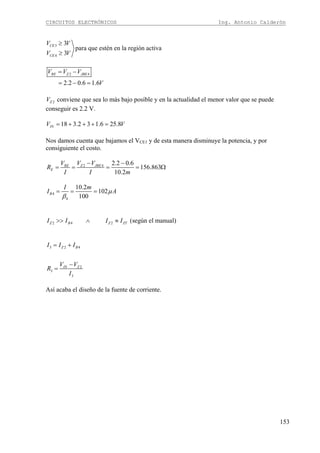 CIRCUITOS ELECTRÓNICOS Ing. Antonio Calderón
153
3
4
3
para que estén en la región activa
3
CE
CE
V V
V V
≥
≥
2 4
2.2 0.6 1.6
RE Z JBEV V V
V
= −
= − =
2ZV conviene que sea lo más bajo posible y en la actualidad el menor valor que se puede
conseguir es 2.2 V.
18 3.2 3 1.6 25.8INV V= + + + =
Nos damos cuenta que bajamos el VCE1 y de esta manera disminuye la potencia, y por
consiguiente el costo.
2 4 2.2 0.6
156.863
10.2
RE Z JBE
E
V V V
R
I I m
− −
= = = = Ω
4
4
10.2
102
100
B
I m
I Aμ
β
= = =
2 4 2 (según el manual)Z B Z ZTI I I I>> ∧ ≈
3 2 4
2
3
3
Z B
IN Z
I I I
V V
R
I
= +
−
=
Así acaba el diseño de la fuente de corriente.
 