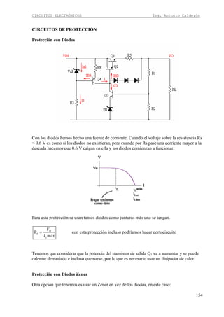 CIRCUITOS ELECTRÓNICOS Ing. Antonio Calderón
154
CIRCUITOS DE PROTECCIÓN
Protección con Diodos
Con los diodos hemos hecho una fuente de corriente. Cuando el voltaje sobre la resistencia Rs
< 0.6 V es como si los diodos no existieran, pero cuando por Rs pase una corriente mayor a la
deseada hacemos que 0.6 V caigan en ella y los diodos comienzan a funcionar.
Para esta protección se usan tantos diodos como junturas más uno se tengan.
D
S
L
V
R
I máx
= con esta protección incluso podríamos hacer cortocircuito
Tenemos que considerar que la potencia del transistor de salida Q1 va a aumentar y se puede
calentar demasiado e incluso quemarse, por lo que es necesario usar un disipador de calor.
Protección con Diodos Zener
Otra opción que tenemos es usar un Zener en vez de los diodos, en este caso:
 