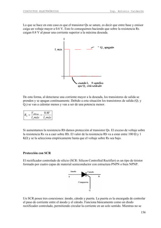 CIRCUITOS ELECTRÓNICOS Ing. Antonio Calderón
156
Lo que se hace en este caso es que el transistor Qs se sature, es decir que entre base y emisor
caiga un voltaje mayor a 0.6 V. Esto lo conseguimos haciendo que sobre la resistencia Rs
caigan 0.8 V al pasar una corriente superior a la máxima deseada.
De esta forma, al detectarse una corriente mayor a la deseada, los transistores de salida se
prenden y se apagan continuamente. Debido a esta situación los transistores de salida (Q1 y
Q2) se van a calentar menos y van a ser de una potencia menor.
0.8JBEsat
S
L L
V V
R
I máx I máx
= =
Si aumentamos la resistencia Rb damos protección al transistor Qs. El exceso de voltaje sobre
la resistencia Rs va a caer sobre Rb. El valor de la resistencia Rb va a estar entre 100 Ω y 1
KΩ y se la selecciona empíricamente hasta que el voltaje sobre Rs sea bajo.
Protección con SCR
El rectificador controlado de silicio (SCR: Silicon Controlled Rectifier) es un tipo de tiristor
formado por cuatro capas de material semiconductor con estructura PNPN o bien NPNP.
Un SCR posee tres conexiones: ánodo, cátodo y puerta. La puerta es la encargada de controlar
el paso de corriente entre el ánodo y el cátodo. Funciona básicamente como un diodo
rectificador controlado, permitiendo circular la corriente en un solo sentido. Mientras no se
 