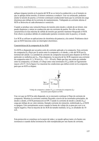 CIRCUITOS ELECTRÓNICOS Ing. Antonio Calderón
157
aplique ninguna tensión en la puerta del SCR no se inicia la conducción y en el instante en
que se aplique dicha tensión, el tiristor comienza a conducir. Una vez arrancado, podemos
anular la tensión de puerta y el tiristor continuará conduciendo hasta que la corriente de carga
disminuya por debajo de la corriente de mantenimiento. Trabajando en corriente alterna el
SCR se desexcita en cada alternancia o semiciclo.
Cuando se produce una variación brusca de tensión entre ánodo y cátodo de un tiristor, éste
puede dispararse y entrar en conducción aún sin corriente de puerta. Por ello se da como
característica la tasa máxima de subida de tensión que permite mantener bloqueado el SCR.
Este efecto se produce debido al condensador parásito existente entre la puerta y el ánodo.
Los SCR se utilizan en aplicaciones de electrónica de potencia y de control. Podríamos decir
que un SCR funciona como un interruptor electrónico.
Características de la compuerta de los SCR
Un SCR es disparado por un pulso corto de corriente aplicado a la compuerta. Esta corriente
de compuerta (IG) fluye por la unión entre la compuerta y el cátodo, y sale del SCR por la
terminal del cátodo. La cantidad de corriente de compuerta necesaria para disparar un SCR en
particular se simboliza por IGT. Para dispararse, la mayoría de los SCR requieren una corriente
de compuerta entre 0.1 y 50 mA (IGT = 0.1 - 50 mA). Dado que hay una unión pn estándar
entre la compuerta y el cátodo, el voltaje entre estas terminales (VGK) debe ser ligeramente
mayor a 0.6 V. En la figura 4 se muestran las condiciones que deben existir en la compuerta
para que un SCR se dispare.
Voltaje de compuerta a cátodo (VGK) y corriente de compuerta (IG)
necesarios para disparar un SCR.
Una vez que un SCR ha sido disparado, no es necesario continuar el flujo de corriente de
compuerta. Mientras la corriente continúe fluyendo a través de las terminales principales, de
ánodo a cátodo, el SCR permanecerá en ON. Cuando la corriente de ánodo a cátodo (IAK)
caiga por debajo de un valor mínimo, llamado corriente de retención, simbolizada IHO el SCR
se apagara. Esto normalmente ocurre cuando la fuente de voltaje de ca pasa por cero a su
región negativa. Para la mayoría de los SCR de tamaño mediano, la IHO es alrededor de 10
mA.
Esta protección se constituye en la mejor de todas y se puede aplicar tanto a la fuente con
resistencia o cuando dicha resistencia ha sido reemplazada por una fuente de corriente.
 