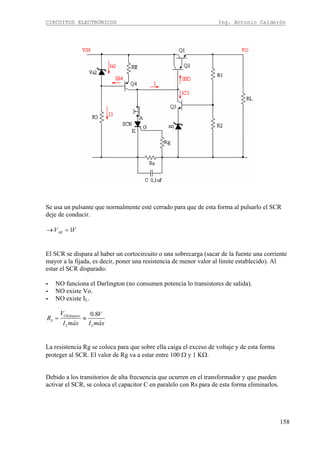 CIRCUITOS ELECTRÓNICOS Ing. Antonio Calderón
158
Se usa un pulsante que normalmente esté cerrado para que de esta forma al pulsarlo el SCR
deje de conducir.
1AKV V→ =
El SCR se dispara al haber un cortocircuito o una sobrecarga (sacar de la fuente una corriente
mayor a la fijada, es decir, poner una resistencia de menor valor al límite establecido). Al
estar el SCR disparado:
- NO funciona el Darlington (no consumen potencia lo transistores de salida).
- NO existe Vo.
- NO existe IL.
0.8GKdisparo
S
L L
V V
R
I máx I máx
= ≈
La resistencia Rg se coloca para que sobre ella caiga el exceso de voltaje y de esta forma
proteger al SCR. El valor de Rg va a estar entre 100 Ω y 1 KΩ.
Debido a los transitorios de alta frecuencia que ocurren en el transformador y que pueden
activar el SCR, se coloca el capacitor C en paralelo con Rs para de esta forma eliminarlos.
 