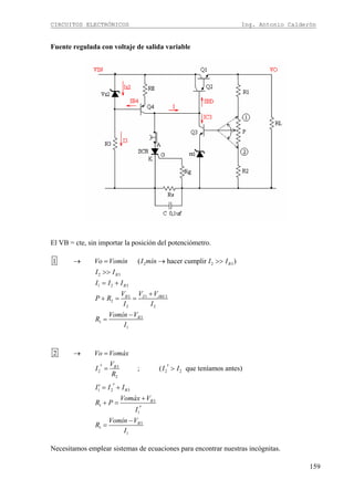 CIRCUITOS ELECTRÓNICOS Ing. Antonio Calderón
159
Fuente regulada con voltaje de salida variable
El VB = cte, sin importar la posición del potenciómetro.
2 2 3
2 3
1 2 3
3 1 3
2
2 2
3
1
1
1 ( hacer cumplir )B
B
B
B Z JBE
B
Vo Vomín I mín I I
I I
I I I
V V V
P R
I I
Vomín V
R
I
→ = → >>
>>
= +
+
+ = =
−
=
3
2 2 2
2
1 2 3
3
1
1
3
1
1
2
; ( que teníamos antes)B
B
B
B
Vo Vomáx
V
I I I
R
I I I
Vomáx V
R P
I
Vomín V
R
I
→ =
′ ′= >
′′ = +
+
+ =
′
−
=
Necesitamos emplear sistemas de ecuaciones para encontrar nuestras incógnitas.
 