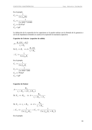 CIRCUITOS ELECTRÓNICOS Ing. Antonio Calderón
16
En el ejemplo
FC
nFC
kkHz
C
Rinf
C
B
B
B
B
μ
π
π
1
87.52
01.3*1..2
1
..2
1
min
=
>>
Ω
>>
>>
La deducción de la expresión de los capacitores se la puede realizar con la fórmula de la ganancia o
con la de impedancia tomando en cuenta en la expresión la reactancia capacitiva
Capacitor de Colector (capacitor de salida)
( )
L
C
Ee
LC
LC
Ee
LCC
Rf
C
Rr
RR
ARX
Rr
RXR
A
min
1
1
..2
1
||
Si
||
π
>>∴
+
=⇒<<
+
+
=
En el ejemplo
FC
nFC
kkHz
C
Rf
C
B
B
B
L
C
μ
π
π
1
6.79
2*1..2
1
..2
1
min
=
>>
Ω
>>
>>
Capacitor de Emisor
( )1min2min
1
1
1
2
21
..2
1
..2
1
Si
Si
)||(
Ee
E
E
E
Ee
eq
EeE
EEe
eq
EE
EEEe
eq
Rrf
C
Rf
C
Rr
R
ARrX
XRr
R
ARX
RXRr
R
A
+
>>∧>>∴
+
=⇒+<<
++
=⇒<<
++
=
ππ
En el ejemplo
 