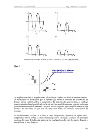 CIRCUITOS ELECTRÓNICOS Ing. Antonio Calderón
162
Clasificación de las etapas de salida: a) clase A, b) clase B, c) Clase AB y d) Clase C.
Clase A
Un amplificador clase A se polariza de tal modo que conduce corriente de manera continua.
La polarización se ajusta para que la entrada haga variar la corriente del colector (o de
drenaje) en una región lineal de la característica del transistor. En consecuencia, su salida es
una reproducción lineal amplificada de la entrada. Son amplificadores de potencia ineficaces
que se usan como amplificadores de voltaje de señales pequeñas o para amplificadores de baja
potencia. Su desventaja es que aún con señal nula disipa una cantidad considerable de
potencia.
El funcionamiento en clase A se lleva a cabo, íntegramente, dentro de la región activa,
comprendida entre el corte y la saturación del dispositivo, sin llegar a salirse de ella en ningún
momento. El punto de trabajo de reposo se fija en el punto medio entre los puntos de corte y
saturación de la recta de carga.
 