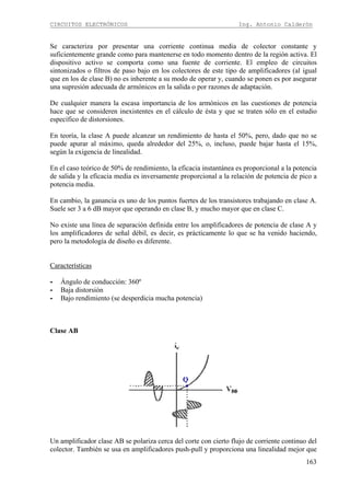 CIRCUITOS ELECTRÓNICOS Ing. Antonio Calderón
163
Se caracteriza por presentar una corriente continua media de colector constante y
suficientemente grande como para mantenerse en todo momento dentro de la región activa. El
dispositivo activo se comporta como una fuente de corriente. El empleo de circuitos
sintonizados o filtros de paso bajo en los colectores de este tipo de amplificadores (al igual
que en los de clase B) no es inherente a su modo de operar y, cuando se ponen es por asegurar
una supresión adecuada de armónicos en la salida o por razones de adaptación.
De cualquier manera la escasa importancia de los armónicos en las cuestiones de potencia
hace que se consideren inexistentes en el cálculo de ésta y que se traten sólo en el estudio
específico de distorsiones.
En teoría, la clase A puede alcanzar un rendimiento de hasta el 50%, pero, dado que no se
puede apurar al máximo, queda alrededor del 25%, o, incluso, puede bajar hasta el 15%,
según la exigencia de linealidad.
En el caso teórico de 50% de rendimiento, la eficacia instantánea es proporcional a la potencia
de salida y la eficacia media es inversamente proporcional a la relación de potencia de pico a
potencia media.
En cambio, la ganancia es uno de los puntos fuertes de los transistores trabajando en clase A.
Suele ser 3 a 6 dB mayor que operando en clase B, y mucho mayor que en clase C.
No existe una línea de separación definida entre los amplificadores de potencia de clase A y
los amplificadores de señal débil, es decir, es prácticamente lo que se ha venido haciendo,
pero la metodología de diseño es diferente.
Características
- Ángulo de conducción: 360º
- Baja distorsión
- Bajo rendimiento (se desperdicia mucha potencia)
Clase AB
Un amplificador clase AB se polariza cerca del corte con cierto flujo de corriente continuo del
colector. También se usa en amplificadores push-pull y proporciona una linealidad mejor que
 