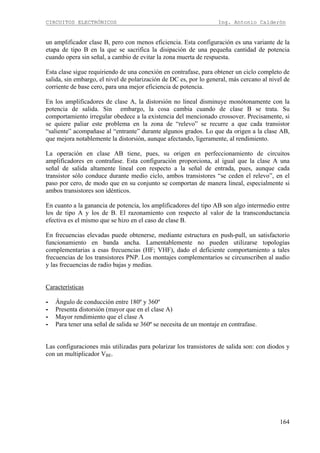 CIRCUITOS ELECTRÓNICOS Ing. Antonio Calderón
164
un amplificador clase B, pero con menos eficiencia. Esta configuración es una variante de la
etapa de tipo B en la que se sacrifica la disipación de una pequeña cantidad de potencia
cuando opera sin señal, a cambio de evitar la zona muerta de respuesta.
Esta clase sigue requiriendo de una conexión en contrafase, para obtener un ciclo completo de
salida, sin embargo, el nivel de polarización de DC es, por lo general, más cercano al nivel de
corriente de base cero, para una mejor eficiencia de potencia.
En los amplificadores de clase A, la distorsión no lineal disminuye monótonamente con la
potencia de salida. Sin embargo, la cosa cambia cuando de clase B se trata. Su
comportamiento irregular obedece a la existencia del mencionado crossover. Precisamente, si
se quiere paliar este problema en la zona de “relevo” se recurre a que cada transistor
“saliente” acompañase al “entrante” durante algunos grados. Lo que da origen a la clase AB,
que mejora notablemente la distorsión, aunque afectando, ligeramente, al rendimiento.
La operación en clase AB tiene, pues, su origen en perfeccionamiento de circuitos
amplificadores en contrafase. Esta configuración proporciona, al igual que la clase A una
señal de salida altamente lineal con respecto a la señal de entrada, pues, aunque cada
transistor sólo conduce durante medio ciclo, ambos transistores “se ceden el relevo”, en el
paso por cero, de modo que en su conjunto se comportan de manera lineal, especialmente si
ambos transistores son idénticos.
En cuanto a la ganancia de potencia, los amplificadores del tipo AB son algo intermedio entre
los de tipo A y los de B. El razonamiento con respecto al valor de la transconductancia
efectiva es el mismo que se hizo en el caso de clase B.
En frecuencias elevadas puede obtenerse, mediante estructura en push-pull, un satisfactorio
funcionamiento en banda ancha. Lamentablemente no pueden utilizarse topologías
complementarias a esas frecuencias (HF; VHF), dado el deficiente comportamiento a tales
frecuencias de los transistores PNP. Los montajes complementarios se circunscriben al audio
y las frecuencias de radio bajas y medias.
Características
- Ángulo de conducción entre 180º y 360º
- Presenta distorsión (mayor que en el clase A)
- Mayor rendimiento que el clase A
- Para tener una señal de salida se 360º se necesita de un montaje en contrafase.
Las configuraciones más utilizadas para polarizar los transistores de salida son: con diodos y
con un multiplicador VBE.
 