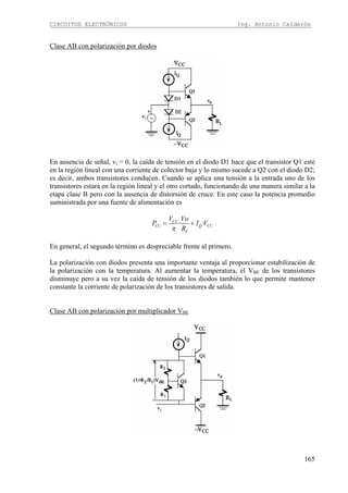CIRCUITOS ELECTRÓNICOS Ing. Antonio Calderón
165
Clase AB con polarización por diodos
En ausencia de señal, vi = 0, la caída de tensión en el diodo D1 hace que el transistor Q1 esté
en la región lineal con una corriente de colector baja y lo mismo sucede a Q2 con el diodo D2;
es decir, ambos transistores conducen. Cuando se aplica una tensión a la entrada uno de los
transistores estará en la región lineal y el otro cortado, funcionando de una manera similar a la
etapa clase B pero con la ausencia de distorsión de cruce. En este caso la potencia promedio
suministrada por una fuente de alimentación es
· ·CC
CC Q CC
L
V Vo
P I V
Rπ
= +
En general, el segundo término es despreciable frente al primero.
La polarización con diodos presenta una importante ventaja al proporcionar estabilización de
la polarización con la temperatura. Al aumentar la temperatura, el VBE de los transistores
disminuye pero a su vez la caída de tensión de los diodos también lo que permite mantener
constante la corriente de polarización de los transistores de salida.
Clase AB con polarización por multiplicador VBE
 