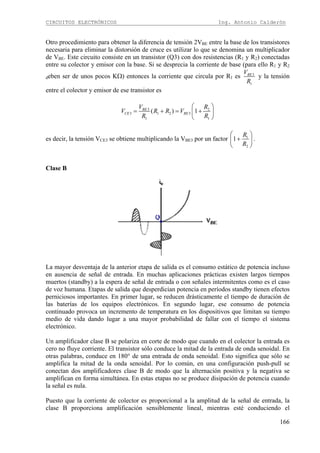 CIRCUITOS ELECTRÓNICOS Ing. Antonio Calderón
166
Otro procedimiento para obtener la diferencia de tensión 2VBE entre la base de los transistores
necesaria para eliminar la distorsión de cruce es utilizar lo que se denomina un multiplicador
de VBE. Este circuito consiste en un transistor (Q3) con dos resistencias (R1 y R2) conectadas
entre su colector y emisor con la base. Si se desprecia la corriente de base (para ello R1 y R2
deben ser de unos pocos KΩ) entonces la corriente que circula por R1 es 3
1
BEV
R
y la tensión
entre el colector y emisor de ese transistor es
3 2
3 1 2 3
1 1
( ) 1BE
CE BE
V R
V R R V
R R
⎛ ⎞
= + = +⎜ ⎟
⎝ ⎠
es decir, la tensión VCE3 se obtiene multiplicando la VBE3 por un factor 1
2
1
R
R
⎛ ⎞
+⎜ ⎟
⎝ ⎠
.
Clase B
La mayor desventaja de la anterior etapa de salida es el consumo estático de potencia incluso
en ausencia de señal de entrada. En muchas aplicaciones prácticas existen largos tiempos
muertos (standby) a la espera de señal de entrada o con señales intermitentes como es el caso
de voz humana. Etapas de salida que desperdician potencia en períodos standby tienen efectos
perniciosos importantes. En primer lugar, se reducen drásticamente el tiempo de duración de
las baterías de los equipos electrónicos. En segundo lugar, ese consumo de potencia
continuado provoca un incremento de temperatura en los dispositivos que limitan su tiempo
medio de vida dando lugar a una mayor probabilidad de fallar con el tiempo el sistema
electrónico.
Un amplificador clase B se polariza en corte de modo que cuando en el colector la entrada es
cero no fluye corriente. El transistor sólo conduce la mitad de la entrada de onda senoidal. En
otras palabras, conduce en 180° de una entrada de onda senoidal. Esto significa que sólo se
amplifica la mitad de la onda senoidal. Por lo común, en una configuración push-pull se
conectan dos amplificadores clase B de modo que la alternación positiva y la negativa se
amplifican en forma simultánea. En estas etapas no se produce disipación de potencia cuando
la señal es nula.
Puesto que la corriente de colector es proporcional a la amplitud de la señal de entrada, la
clase B proporciona amplificación sensiblemente lineal, mientras esté conduciendo el
 