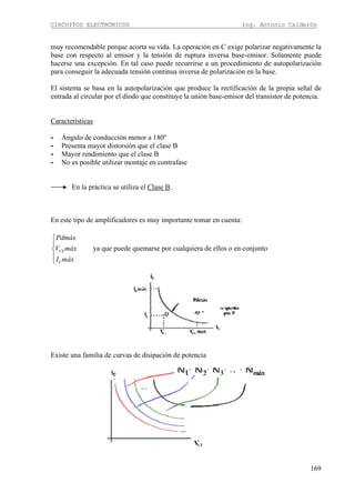 CIRCUITOS ELECTRÓNICOS Ing. Antonio Calderón
169
muy recomendable porque acorta su vida. La operación en C exige polarizar negativamente la
base con respecto al emisor y la tensión de ruptura inversa base-emisor. Solamente puede
hacerse una excepción. En tal caso puede recurrirse a un procedimiento de autopolarización
para conseguir la adecuada tensión continua inversa de polarización en la base.
El sistema se basa en la autopolarización que produce la rectificación de la propia señal de
entrada al circular por el diodo que constituye la unión base-emisor del transistor de potencia.
Características
- Ángulo de conducción menor a 180º
- Presenta mayor distorsión que el clase B
- Mayor rendimiento que el clase B
- No es posible utilizar montaje en contrafase
En la práctica se utiliza el Clase B.
En este tipo de amplificadores es muy importante tomar en cuenta:
CE
C
Pdmáx
V máx
I máx
⎧
⎪
⎨
⎪
⎩
ya que puede quemarse por cualquiera de ellos o en conjunto
Existe una familia de curvas de disipación de potencia
 