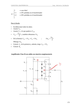 CIRCUITOS ELECTRÓNICOS Ing. Antonio Calderón
173
1 caso ideal
1.1 10% pérdidas en el transformador
1.2 20% pérdidas en el transformador
η
→⎧
⎪ →⎪
= ⎨
→⎪
⎪⎩M
Para el diseño
- Se deben tener todos los datos.
- Asumir CCV
- Asumir EV y lo que queda es CEMV
-
2
CEM
CET
V
V = y también obtenemos piVo
- De la fórmula ; pr
CET pr act pi pr
Vo
V Vo V Vin Vin
A
= + + =
Obtengo prVo
- Calculo CTI de la potencia y, además, tengo 2CM CTI I=
- Calculo acR
Amplificador Clase B con salida con simetría complementaria
 