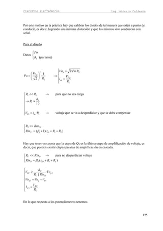 CIRCUITOS ELECTRÓNICOS Ing. Antonio Calderón
175
Por este motivo en la práctica hay que calibrar los diodos de tal manera que estén a punto de
conducir, es decir, logrando una mínima distorsión y que los mismos sólo conduzcan con
señal.
Para el diseño
Datos
(parlante)L
Po
R
⎧
⎨
⎩
2 2· ·
1
·
2
p L
p
p
L op
L
Vo Po R
Vo
Po Vo
R i
R
⎧ =
⎛ ⎞ ⎪
= → ⎨⎜ ⎟
=⎝ ⎠ ⎪
⎩
1
1
1 1
para que no sea carga
10
· voltaje que se va a desperdiciar y que se debe compensar
L
L
R op
R R
R
R
V i R
<< →⎧
⎪
⎪→ ≈⎪
⎨
⎪
⎪
= →⎪⎩
2 1
1 1 1 1( 1)( )
T
T e L
R Rin
Rin r R Rβ
>>⎧
⎨
= + + +⎩
Hay que tener en cuenta que la etapa de Q3 es la última etapa de amplificación de voltaje, es
decir, que pueden existir etapas previas de amplificación en cascada.
1
para no desperdiciar voltaje
( )
C D
D D eD L
R Rin
Rin r R Rβ
<< →⎧
⎨
= + +⎩
3
3 1
3
·
||
C
RC p
C D
p p R
RC
C
C
R
V Vo
R Rin
Vo Vo V
V
I
R
⎧
≥⎪
⎪⎪
= +⎨
⎪
⎪ =
⎪⎩
En lo que respecta a los potenciómetros tenemos:
 