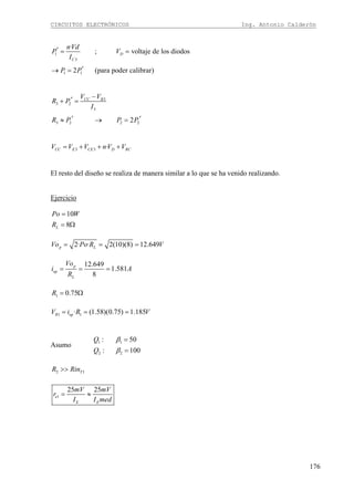 CIRCUITOS ELECTRÓNICOS Ing. Antonio Calderón
176
1
3
1 1
·
; voltaje de los diodos
2 (para poder calibrar)
D
C
nVd
P V
I
P P
′ = =
′→ =
3
3 2
3
3 2 2 22
CC BV V
R P
I
R P P P
−′+ =
′ ′≈ → =
3 3 ·CC E CE D RCV V V nV V= + + +
El resto del diseño se realiza de manera similar a lo que se ha venido realizando.
Ejercicio
10
8L
Po W
R
=
= Ω
2· · 2(10)(8) 12.649p LVo Po R V= = =
12.649
1.581
8
p
op
L
Vo
i A
R
= = =
1 0.75R = Ω
1 1· (1.58)(0.75) 1.185R opV i R V= = =
Asumo 1 1
2 2
: 50
: 100
Q
Q
β
β
=
=
2 1TR Rin>>
1
25 25
e
E E
mV mV
r
I I med
= ≈
 