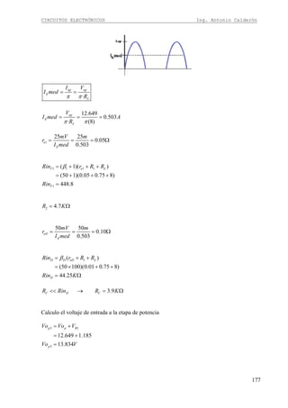 CIRCUITOS ELECTRÓNICOS Ing. Antonio Calderón
177
·
op op
E
L
I V
I med
Rπ π
= =
12.649
0.503
· (8)
op
E
L
V
I med A
Rπ π
= = =
1
25 25
0.05
0.503
e
E
mV m
r
I med
= = = Ω
1 1 1 1
1
( 1)( )
(50 1)(0.05 0.75 8)
448.8
T e L
T
Rin r R R
Rin
β= + + +
= + + +
=
2 4.7R K= Ω
50 50
0.10
0.503
eD
E
mV m
r
I med
= = = Ω
1( )
(50 100)(0.01 0.75 8)
44.25
D D eD L
D
Rin r R R
Rin K
β= + +
= × + +
= Ω
3.9C D CR Rin R K<< → = Ω
Calculo el voltaje de entrada a la etapa de potencia
3 1
3
12.649 1.185
13.834
p p R
p
Vo Vo V
Vo V
= +
= +
=
 