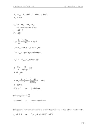 CIRCUITOS ELECTRÓNICOS Ing. Antonio Calderón
179
2 1
2
682.527 330 352.527
330
E ET E
E
R R R
R
= − = − = Ω
= Ω
3 3 ·
3.5 17.217 4(0.6) 20
43.117
45
CC E CE D RC
CC
V V V nV V
V V
= + + +
= + + +
=
=
3
3
3
5.128
51.28
100
C
B
I m
I Aμ
β
= = =
4 310 10(51.28 ) 512.8BI I Aμ μ= = =
3 311 11(51.28 ) 564.08BI I Aμ μ= = =
3 3 3 3.5 0.6 4.1B E JBEV V V V= + = + =
3
4
4
4
4.1
8
512.8
8.2
BV
R K
I
R K
μ
= = =
= Ω
3
3 2
3
3
2 2
45 4.1
72.507
564.08
33
39 100
CC BV V
R P K
I
R K
P K P K
μ
− −′+ = = =
= Ω
′ = → = Ω
Para comprobar en 3
3 23.8 cercano a lo deseadoV V= →
Para poner la protección analizamos el número de junturas y el voltaje sobre la resistencia R1.
1 11.58 · 1.58 0.75 1.2op R opi A V i R V= → = = × ≈
 