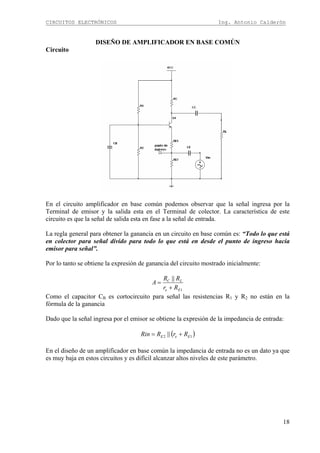 CIRCUITOS ELECTRÓNICOS Ing. Antonio Calderón
18
DISEÑO DE AMPLIFICADOR EN BASE COMÚN
Circuito
En el circuito amplificador en base común podemos observar que la señal ingresa por la
Terminal de emisor y la salida esta en el Terminal de colector. La característica de este
circuito es que la señal de salida esta en fase a la señal de entrada.
La regla general para obtener la ganancia en un circuito en base común es: “Todo lo que está
en colector para señal divido para todo lo que está en desde el punto de ingreso hacia
emisor para señal”.
Por lo tanto se obtiene la expresión de ganancia del circuito mostrado inicialmente:
1
||
Ee
LC
Rr
RR
A
+
=
Como el capacitor CB es cortocircuito para señal las resistencias R1 y R2 no están en la
fórmula de la ganancia
Dado que la señal ingresa por el emisor se obtiene la expresión de la impedancia de entrada:
( )12 || EeE RrRRin +=
En el diseño de un amplificador en base común la impedancia de entrada no es un dato ya que
es muy baja en estos circuitos y es difícil alcanzar altos niveles de este parámetro.
 