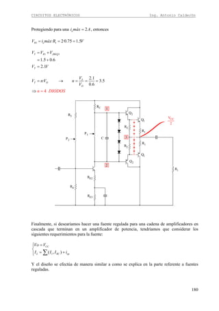 CIRCUITOS ELECTRÓNICOS Ing. Antonio Calderón
180
Protegiendo para una 2oi máx A= , entonces
1 1· 2·0.75 1.5R oV i máx R V= = =
1 1
1.5 0.6
2.1
T R JBEQ
T
V V V
V V
= +
= +
=
2.1
· 3.5
0.
4
6
T
T D
D
V
V n
n DIODOS
V n
V
= →
=
= = =
⇒
Finalmente, si desearíamos hacer una fuente regulada para una cadena de amplificadores en
cascada que terminan en un amplificador de potencia, tendríamos que considerar los
siguientes requerimientos para la fuente:
1( , )
CC
L RC op
Vo V
I I I i
=⎧⎪
⎨
= +⎪⎩ ∑
Y el diseño se efectúa de manera similar a como se explica en la parte referente a fuentes
reguladas.
 