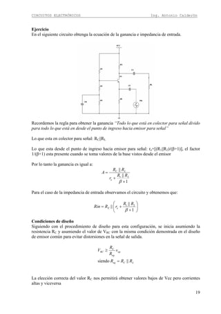 CIRCUITOS ELECTRÓNICOS Ing. Antonio Calderón
19
Ejercicio
En el siguiente circuito obtenga la ecuación de la ganancia e impedancia de entrada.
Recordemos la regla para obtener la ganancia “Todo lo que está en colector para señal divido
para todo lo que está en desde el punto de ingreso hacia emisor para señal”
Lo que esta en colector para señal: RC||RL
Lo que esta desde el punto de ingreso hacia emisor para señal: re+[(R1||R2)/(β+1)], el factor
1/(β+1) esta presente cuando se toma valores de la base vistos desde el emisor
Por lo tanto la ganancia es igual a:
1
||
||
21
+
+
=
β
RR
r
RR
A
e
LC
Para el caso de la impedancia de entrada observamos el circuito y obtenemos que:
⎟⎟
⎠
⎞
⎜⎜
⎝
⎛
+
+=
1
||
|| 21
β
RR
rRRin eE
Condiciones de diseño
Siguiendo con el procedimiento de diseño para esta configuración, se inicia asumiendo la
resistencia RC y asumiendo el valor de VRC con la misma condición demostrada en el diseño
de emisor común para evitar distorsiones en la señal de salida.
LCeq
op
eq
C
RC
RRR
v
R
R
V
||siendo =
≥
La elección correcta del valor RC nos permitirá obtener valores bajos de Vcc pero corrientes
altas y viceversa
 
