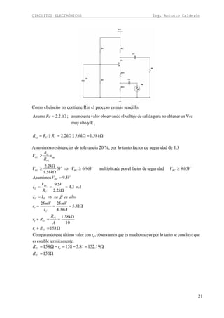 CIRCUITOS ELECTRÓNICOS Ing. Antonio Calderón
21
Como el diseño no contiene Rin el proceso es más sencillo.
Ω=ΩΩ==
Ω=
kkkRRR
kRc
LCeq 58.16.5||2.2||
Ryaltomuy
Vccunobtenernoparasalidadevoltajeelobservandovaloresteasumo;2.2Asumo
L
Asumimos resistencias de tolerancia 20 %, por lo tanto factor de seguridad de 1.3
nte.termicameestablees
queconcluyesetantolopormayormuchoesqueobservamos,rconvalorúltimoesteComparando
158
10
1.58k
81.5
3.4
2525
3.4
2.2
5.9
5.9Asumimos
05.9seguridaddefactorelpordomultiplica96.65
58.1
2.2
e
1
1
Ω=+
Ω
==+
Ω===
⇒=
=
Ω
==
=
≥≥⇒
Ω
Ω
≥
≥
Ee
eq
Ee
C
e
EC
C
RC
C
RC
RCRCRC
op
eq
C
RC
Rr
A
R
Rr
mA
mV
I
mV
r
altoesxqII
mA
k
V
R
V
I
VV
VVVVV
k
k
V
v
R
R
V
β
Ω=
Ω=−=−Ω=
150
19.15281.5158158
1
1
E
eE
R
rR
 